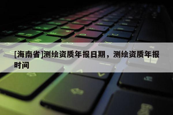 [海南省]測繪資質年報日期，測繪資質年報時間