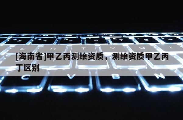 [海南省]甲乙丙測繪資質，測繪資質甲乙丙丁區別
