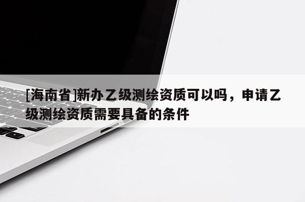 [海南省]新辦乙級測繪資質可以嗎，申請乙級測繪資質需要具備的條件