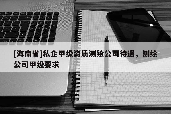[海南省]私企甲級資質(zhì)測繪公司待遇，測繪公司甲級要求