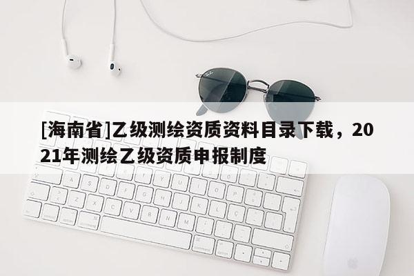 [海南省]乙級測繪資質資料目錄下載，2021年測繪乙級資質申報制度