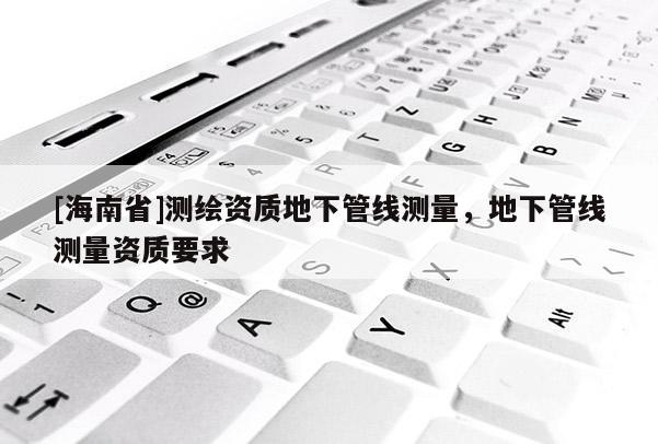 [海南省]測繪資質地下管線測量，地下管線測量資質要求