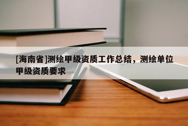 [海南省]測(cè)繪甲級(jí)資質(zhì)工作總結(jié)，測(cè)繪單位甲級(jí)資質(zhì)要求