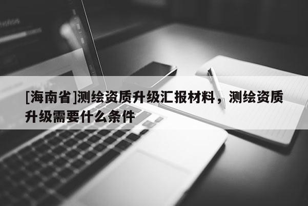 [海南省]測繪資質升級匯報材料，測繪資質升級需要什么條件