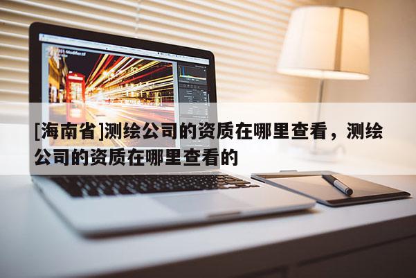 [海南省]測繪公司的資質在哪里查看，測繪公司的資質在哪里查看的