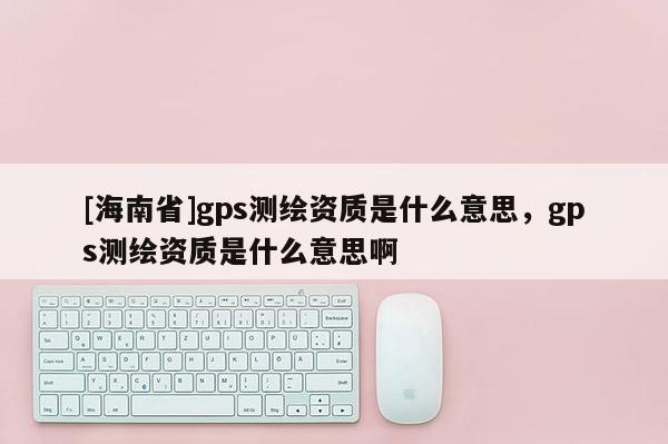 [海南省]gps測繪資質(zhì)是什么意思，gps測繪資質(zhì)是什么意思啊