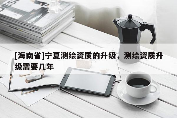 [海南省]寧夏測繪資質的升級，測繪資質升級需要幾年