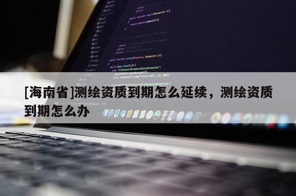 [海南省]測繪資質到期怎么延續，測繪資質到期怎么辦