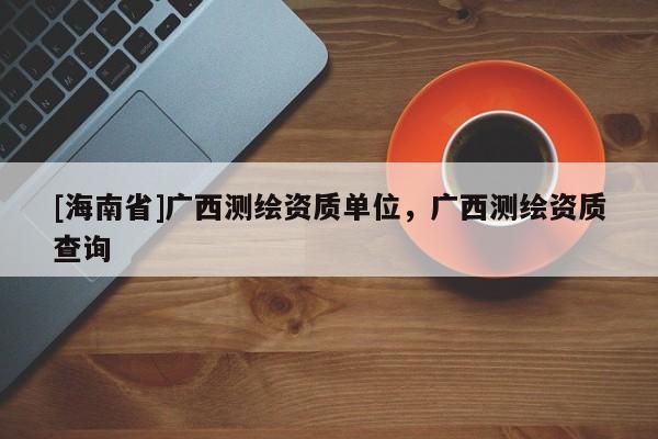 [海南省]廣西測繪資質單位，廣西測繪資質查詢