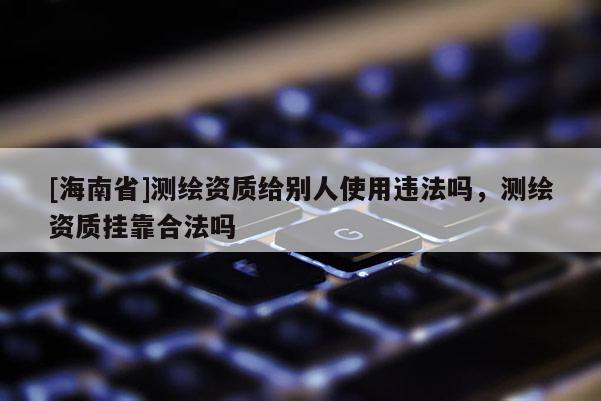 [海南省]測(cè)繪資質(zhì)給別人使用違法嗎，測(cè)繪資質(zhì)掛靠合法嗎