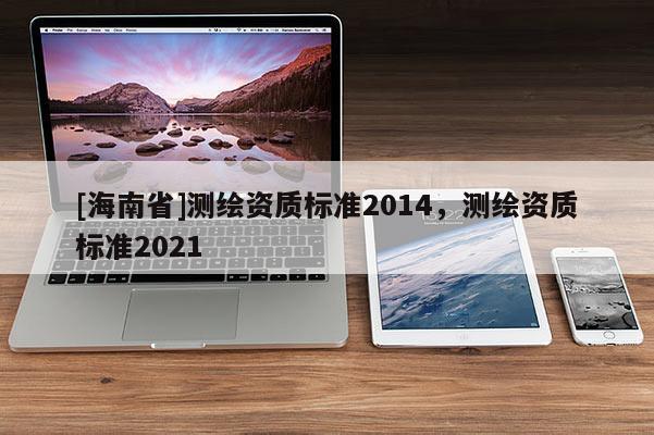 [海南省]測繪資質(zhì)標(biāo)準(zhǔn)2014，測繪資質(zhì)標(biāo)準(zhǔn)2021