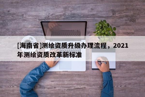 [海南省]測繪資質(zhì)升級辦理流程，2021年測繪資質(zhì)改革新標準