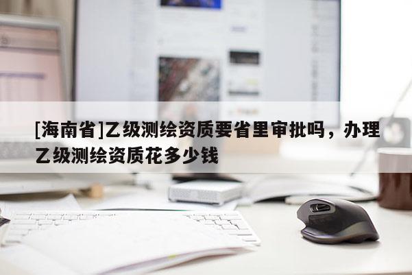 [海南省]乙級測繪資質要省里審批嗎，辦理乙級測繪資質花多少錢