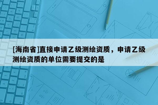 [海南省]直接申請乙級測繪資質，申請乙級測繪資質的單位需要提交的是
