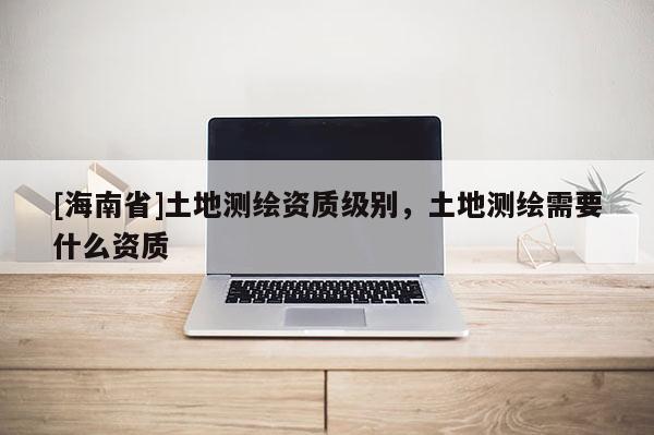 [海南省]土地測繪資質級別，土地測繪需要什么資質