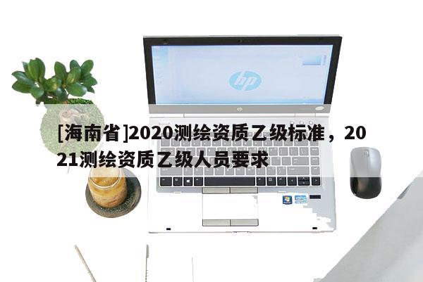 [海南省]2020測繪資質乙級標準，2021測繪資質乙級人員要求