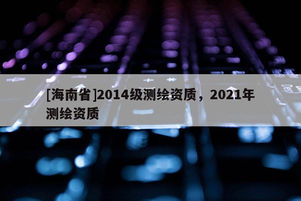 [海南省]2014級測繪資質，2021年測繪資質