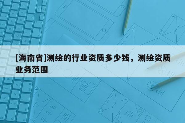 [海南省]測(cè)繪的行業(yè)資質(zhì)多少錢，測(cè)繪資質(zhì)業(yè)務(wù)范圍