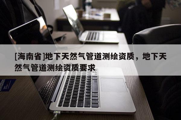 [海南省]地下天然氣管道測繪資質，地下天然氣管道測繪資質要求