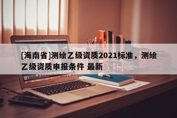 [海南省]測(cè)繪乙級(jí)資質(zhì)2021標(biāo)準(zhǔn)，測(cè)繪乙級(jí)資質(zhì)申報(bào)條件 最新
