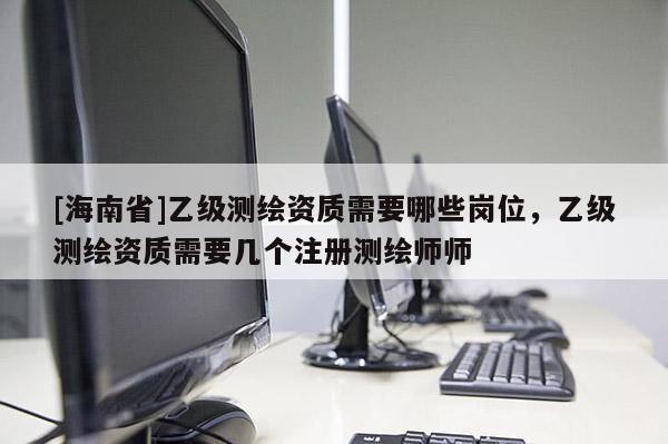 [海南省]乙級測繪資質需要哪些崗位，乙級測繪資質需要幾個注冊測繪師師