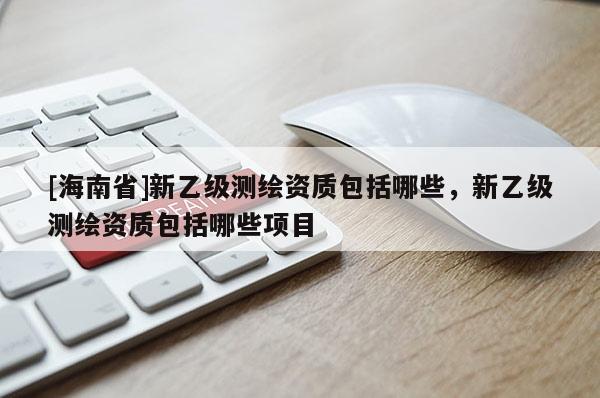 [海南省]新乙級(jí)測繪資質(zhì)包括哪些，新乙級(jí)測繪資質(zhì)包括哪些項(xiàng)目