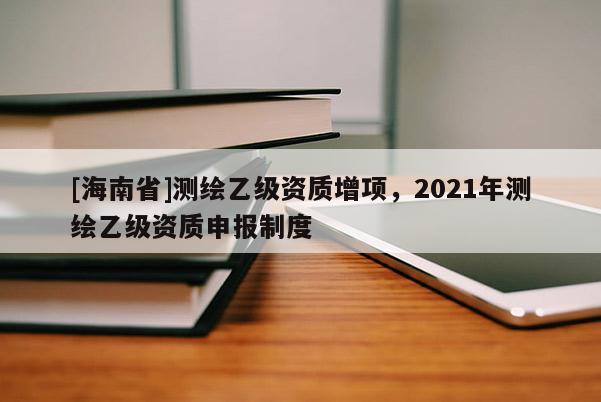 [海南省]測繪乙級資質增項，2021年測繪乙級資質申報制度