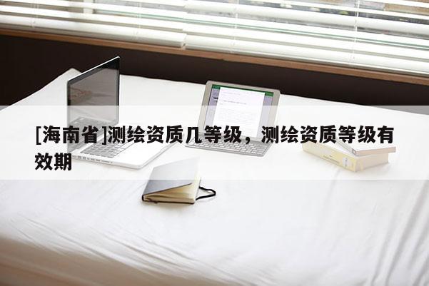 [海南省]測繪資質幾等級，測繪資質等級有效期