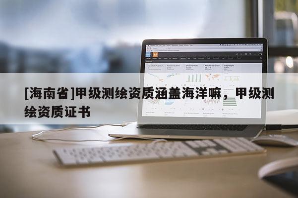 [海南省]甲級測繪資質涵蓋海洋嘛，甲級測繪資質證書