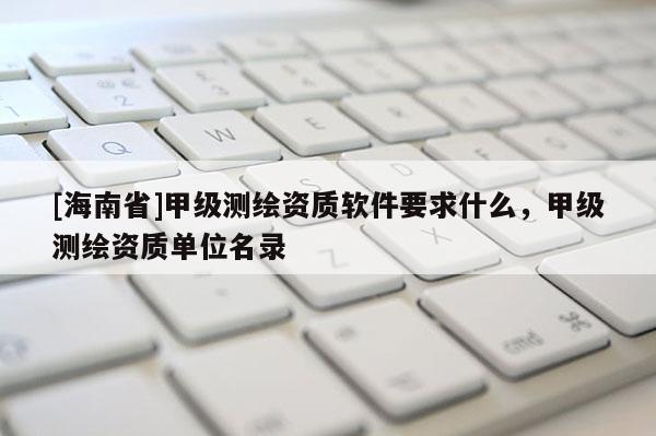[海南省]甲級測繪資質軟件要求什么，甲級測繪資質單位名錄