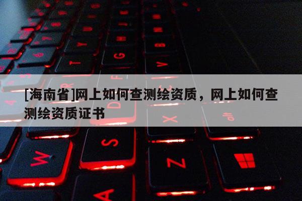 [海南省]網(wǎng)上如何查測繪資質(zhì)，網(wǎng)上如何查測繪資質(zhì)證書
