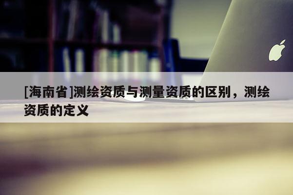 [海南省]測繪資質與測量資質的區別，測繪資質的定義