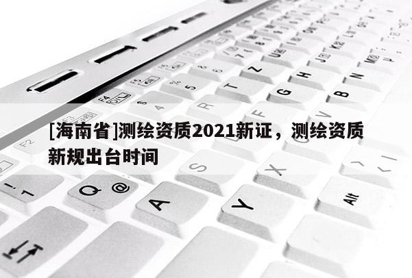 [海南省]測繪資質(zhì)2021新證，測繪資質(zhì)新規(guī)出臺時間
