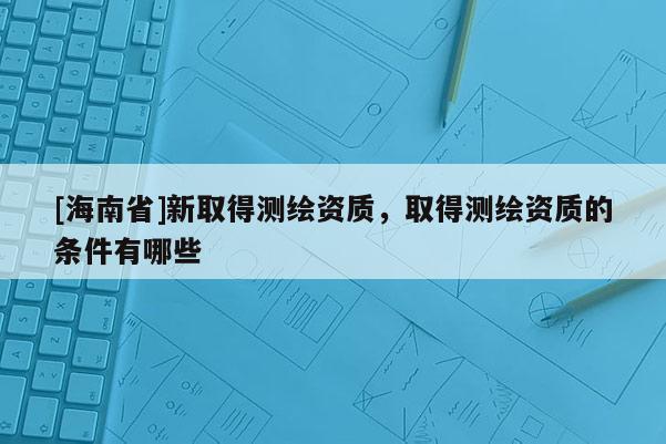 [海南省]新取得測繪資質(zhì)，取得測繪資質(zhì)的條件有哪些