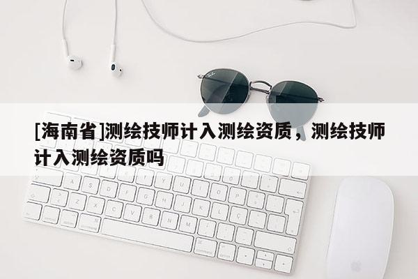 [海南省]測繪技師計入測繪資質，測繪技師計入測繪資質嗎