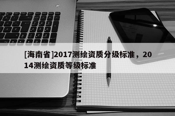 [海南省]2017測繪資質(zhì)分級標準，2014測繪資質(zhì)等級標準