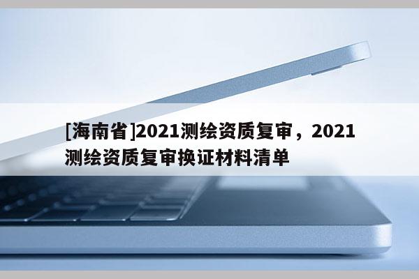 [海南省]2021測繪資質復審，2021測繪資質復審換證材料清單