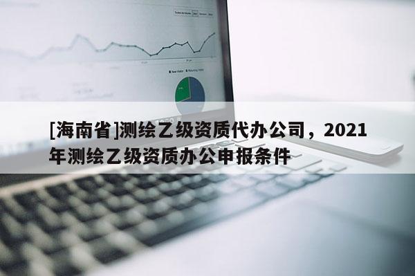 [海南省]測繪乙級資質代辦公司，2021年測繪乙級資質辦公申報條件
