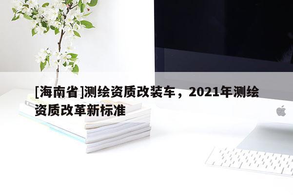[海南省]測繪資質改裝車，2021年測繪資質改革新標準