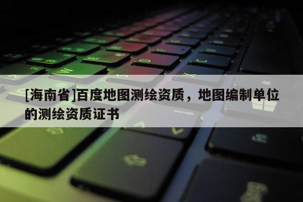 [海南省]百度地圖測(cè)繪資質(zhì)，地圖編制單位的測(cè)繪資質(zhì)證書(shū)
