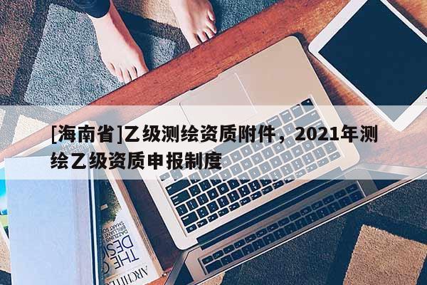 [海南省]乙級測繪資質附件，2021年測繪乙級資質申報制度