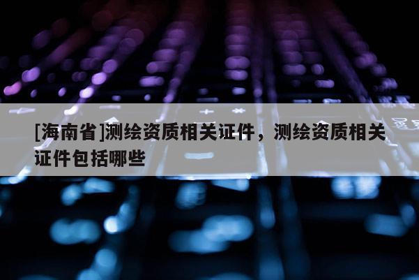 [海南省]測繪資質相關證件，測繪資質相關證件包括哪些