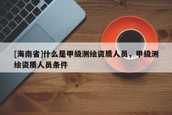 [海南省]什么是甲級測繪資質(zhì)人員，甲級測繪資質(zhì)人員條件