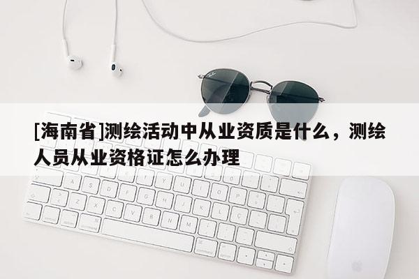 [海南省]測繪活動中從業資質是什么，測繪人員從業資格證怎么辦理