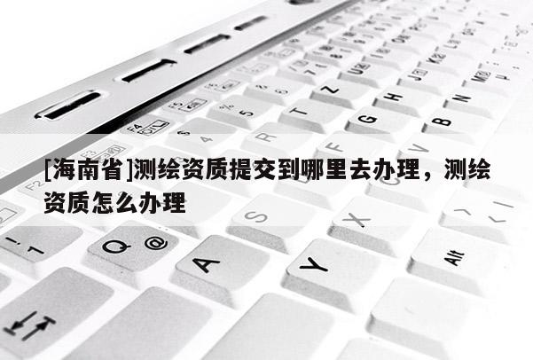 [海南省]測繪資質提交到哪里去辦理，測繪資質怎么辦理