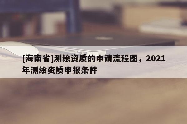 [海南省]測繪資質的申請流程圖，2021年測繪資質申報條件