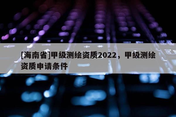 [海南省]甲級測繪資質2022，甲級測繪資質申請條件