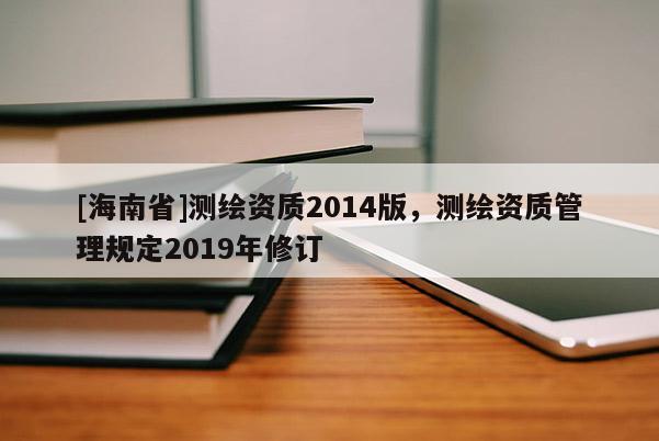 [海南省]測(cè)繪資質(zhì)2014版，測(cè)繪資質(zhì)管理規(guī)定2019年修訂