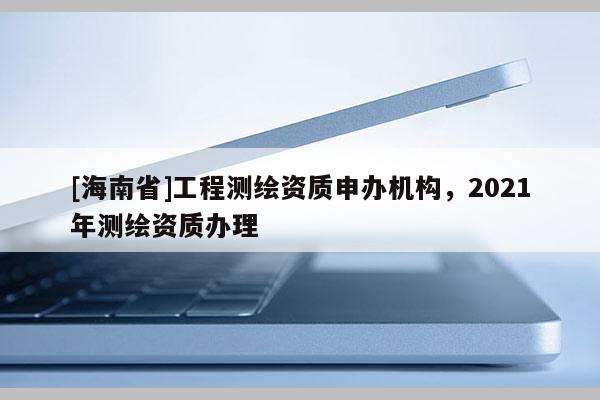 [海南省]工程測繪資質申辦機構，2021年測繪資質辦理