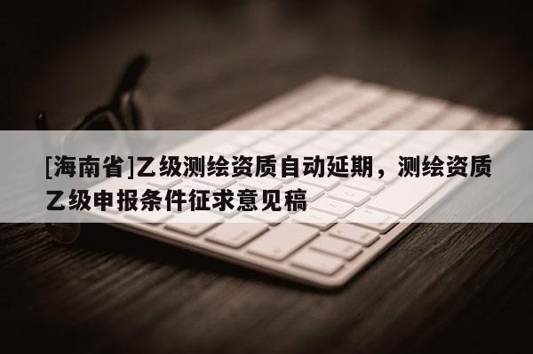 [海南省]乙級(jí)測(cè)繪資質(zhì)自動(dòng)延期，測(cè)繪資質(zhì)乙級(jí)申報(bào)條件征求意見稿